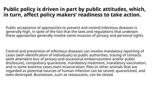 Public policy is driven in part by public attitudes, which,
in turn, affect policy makers’ readiness to take action.
Public acceptance of approaches to prevent and control infectious diseases is
generally high, in spite of the fact that the laws and regulations that underpin
these approaches generally involve some invasion of privacy and personal rights.
Control and prevention of infectious diseases can involve mandatory reporting of
cases (with identification of individuals) to public authorities, tracing of contacts
(with attendant loss of privacy and occasional embarrassment and/or public
disclosure), compulsory quarantine, mandatory treatment, mandatory vaccination,
and in some extreme cases even incarceration. Pets or other animals that are
regarded as potential sources of human infection can be seized, quarantined, and
even destroyed. Businesses, such as restaurants, can be closed.
 