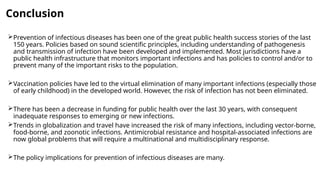 Conclusion
Prevention of infectious diseases has been one of the great public health success stories of the last
150 years. Policies based on sound scientific principles, including understanding of pathogenesis
and transmission of infection have been developed and implemented. Most jurisdictions have a
public health infrastructure that monitors important infections and has policies to control and/or to
prevent many of the important risks to the population.
Vaccination policies have led to the virtual elimination of many important infections (especially those
of early childhood) in the developed world. However, the risk of infection has not been eliminated.
There has been a decrease in funding for public health over the last 30 years, with consequent
inadequate responses to emerging or new infections.
Trends in globalization and travel have increased the risk of many infections, including vector-borne,
food-borne, and zoonotic infections. Antimicrobial resistance and hospital-associated infections are
now global problems that will require a multinational and multidisciplinary response.
The policy implications for prevention of infectious diseases are many.
 