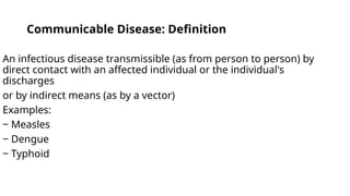 Communicable Disease: Definition
An infectious disease transmissible (as from person to person) by
direct contact with an affected individual or the individual's
discharges
or by indirect means (as by a vector)
Examples:
‒ Measles
‒ Dengue
‒ Typhoid
 