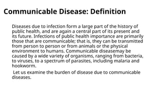 Communicable Disease: Definition
Diseases due to infection form a large part of the history of
public health, and are again a central part of its present and
its future. Infections of public health importance are primarily
those that are communicable; that is, they can be transmitted
from person to person or from animals or the physical
environment to humans. Communicable diseasemay be
caused by a wide variety of organisms, ranging from bacteria,
to viruses, to a spectrum of parasites, including malaria and
hookworm.
Let us examine the burden of disease due to communicable
diseases.
 