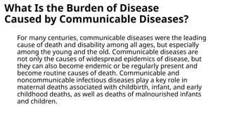 What Is the Burden of Disease
Caused by Communicable Diseases?
For many centuries, communicable diseases were the leading
cause of death and disability among all ages, but especially
among the young and the old. Communicable diseases are
not only the causes of widespread epidemics of disease, but
they can also become endemic or be regularly present and
become routine causes of death. Communicable and
noncommunicable infectious diseases play a key role in
maternal deaths associated with childbirth, infant, and early
childhood deaths, as well as deaths of malnourished infants
and children.
 