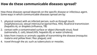 How do these communicable diseases spread?
How these diseases spread depends on the specific disease or infectious agent.
Some ways in which communicable diseases spread are by:
1. physical contact with an infected person, such as through touch
(staphylococcus), sexual intercourse (gonorrhea, HIV), fecal/oral transmission
(hepatitis A), or droplets (influenza, TB)
2. contact with a contaminated surface or object (Norwalk virus), food
(salmonella, E. coli), blood (HIV, hepatitis B), or water (cholera);
3. bites from insects or animals capable of transmitting the disease (mosquito:
malaria and yellow fever; flea: plague); and
4. travel through the air, such as tuberculosis or measles.
 
