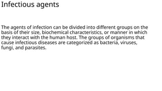 Infectious agents
The agents of infection can be divided into different groups on the
basis of their size, biochemical characteristics, or manner in which
they interact with the human host. The groups of organisms that
cause infectious diseases are categorized as bacteria, viruses,
fungi, and parasites.
 