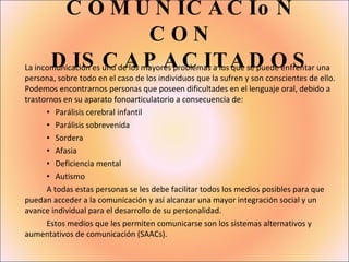 COMUNICACIoN CON DISCAPACITADOS La incomunicación es uno de los mayores problemas a los que se puede enfrentar una persona, sobre todo en el caso de los individuos que la sufren y son conscientes de ello. Podemos encontrarnos personas que poseen dificultades en el lenguaje oral, debido a trastornos en su aparato fonoarticulatorio a consecuencia de: Parálisis cerebral infantil  Parálisis sobrevenida  Sordera Afasia Deficiencia mental Autismo A todas estas personas se les debe facilitar todos los medios posibles para que puedan acceder a la comunicación y así alcanzar una mayor integración social y un avance individual para el desarrollo de su personalidad. Estos medios que les permiten comunicarse son los sistemas alternativos y aumentativos de comunicación (SAACs). 