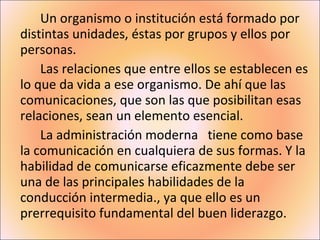 Un organismo o institución está formado por distintas unidades, éstas por grupos y ellos por personas. Las relaciones que entre ellos se establecen es lo que da vida a ese organismo. De ahí que las comunicaciones, que son las que posibilitan esas relaciones, sean un elemento esencial. La administración moderna   tiene como base la comunicación en cualquiera de sus formas. Y la habilidad de comunicarse eficazmente debe ser una de las principales habilidades de la conducción intermedia., ya que ello es un prerrequisito fundamental del buen liderazgo. 