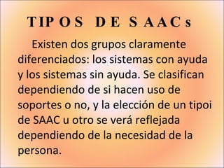 TIPOS DE SAACs Existen dos grupos claramente diferenciados: los sistemas con ayuda y los sistemas sin ayuda. Se clasifican dependiendo de si hacen uso de soportes o no, y la elección de un tipoi de SAAC u otro se verá reflejada dependiendo de la necesidad de la persona. 
