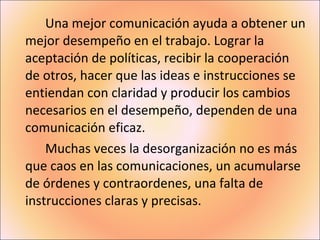 Una mejor comunicación ayuda a obtener un mejor desempeño en el trabajo. Lograr la aceptación de políticas, recibir la cooperación  de otros, hacer que las ideas e instrucciones se entiendan con claridad y producir los cambios necesarios en el desempeño, dependen de una comunicación eficaz. Muchas veces la desorganización no es más que caos en las comunicaciones, un acumularse de órdenes y contraordenes, una falta de instrucciones claras y precisas. 