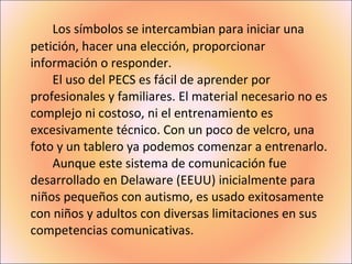 Los símbolos se intercambian para iniciar una petición, hacer una elección, proporcionar información o responder. El uso del PECS es fácil de aprender por profesionales y familiares. El material necesario no es complejo ni costoso, ni el entrenamiento es excesivamente técnico. Con un poco de velcro, una foto y un tablero ya podemos comenzar a entrenarlo. Aunque este sistema de comunicación fue desarrollado en Delaware (EEUU) inicialmente para niños pequeños con autismo, es usado exitosamente con niños y adultos con diversas limitaciones en sus competencias comunicativas. 