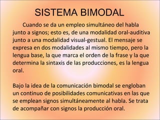 SISTEMA BIMODAL Cuando se da un empleo simultáneo del habla junto a signos; esto es, de una modalidad oral-auditiva junto a una modalidad visual-gestual. El mensaje se expresa en dos modalidades al mismo tiempo, pero la lengua base, la que marca el orden de la frase y la que determina la sintaxis de las producciones, es la lengua oral. Bajo la idea de la comunicación bimodal se engloban un continuo de posibilidades comunicativas en las que se emplean signos simultáneamente al habla. Se trata de acompañar con signos la producción oral.  