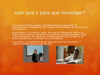 ¿por que y para que investigar?

Los comunicadores sociales –periodista tienes la capacidad de
convertirse en investigadores de variadas problemáticas de interes de la
comunicación .
el periodismo y la cultura, razón por que los trabajos de hechos en
clase y que al final se convierten en proyectos de grados,pueden llegar
a ser generadores de reacciones sociales significativas,no solo en el
ámbito académicos no tambien en el profesional.
Y asi mismo ,la posibilidad de ser gestores de la tan enunciada Y
urgente transformacion social del pais
 