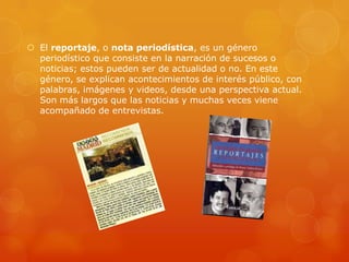  El reportaje, o nota periodística, es un género
  periodístico que consiste en la narración de sucesos o
  noticias; estos pueden ser de actualidad o no. En este
  género, se explican acontecimientos de interés público, con
  palabras, imágenes y videos, desde una perspectiva actual.
  Son más largos que las noticias y muchas veces viene
  acompañado de entrevistas.
 