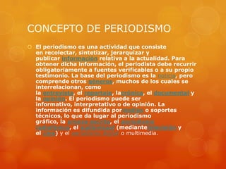 CONCEPTO DE PERIODISMO
 El periodismo es una actividad que consiste
  en recolectar, sintetizar, jerarquizar y
  publicar información relativa a la actualidad. Para
  obtener dicha información, el periodista debe recurrir
  obligatoriamente a fuentes verificables o a su propio
  testimonio. La base del periodismo es la noticia, pero
  comprende otros géneros, muchos de los cuales se
  interrelacionan, como
  la entrevista, el reportaje, lacrónica, el documental y
  la opinión. El periodismo puede ser
  informativo, interpretativo o de opinión. La
  información es difundida pormedios o soportes
  técnicos, lo que da lugar al periodismo
  gráfico, la prensa escrita, el periodismo
  radiofónico, el audiovisual (mediantetelevisión y
  el cine) y el periodismo digital o multimedia.
 