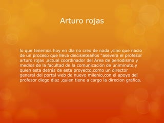 Arturo rojas


lo que tenemos hoy en dia no creo de nada ,sino que nacio
de un proceso que lleva diecisieteaños “asevera el profesor
arturo rojas ,actual coordinador del Area de periodismo y
medios de la facultad de la comunicación de uniminuto,y
quien esta detrás de este proyecto,como un director
general del portal web de nuevo milenio,con el apoyo del
profesor diego diaz ,quien tiene a cargo la direcion grafica.
 