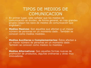 TIPOS DE MEDIOS DE
                  COMUNICACION
 En primer lugar, cabe señalar que los medios de
  comunicación se dividen, de forma general, en tres grandes
  grupos (según los tipos de medios de comunicación que
  engloban):
 Medios Masivos: Son aquellos que afectan a un mayor
  número de personas en un momento dado . También se
  conocen como medios medidos .

    Medios Auxiliares o Complementarios: Éstos afectan a
    un menor número de personas en un momento dado .
    También se conocen como medios no medidos .

    Medios Alternativos: Son aquellas formas nuevas de
    promoción de productos, algunas ordinarias y otras muy
    innovadoras.
 
