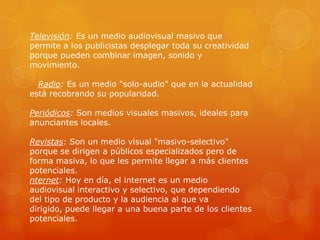 Televisión: Es un medio audiovisual masivo que
permite a los publicistas desplegar toda su creatividad
porque pueden combinar imagen, sonido y
movimiento.

  Radio: Es un medio "solo-audio" que en la actualidad
está recobrando su popularidad.

Periódicos: Son medios visuales masivos, ideales para
anunciantes locales.

Revistas: Son un medio visual "masivo-selectivo"
porque se dirigen a públicos especializados pero de
forma masiva, lo que les permite llegar a más clientes
potenciales.
nternet: Hoy en día, el internet es un medio
audiovisual interactivo y selectivo, que dependiendo
del tipo de producto y la audiencia al que va
dirigido, puede llegar a una buena parte de los clientes
potenciales.
 