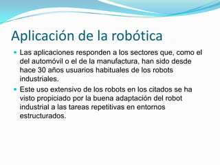 Aplicación de la robóticaLas aplicaciones responden a los sectores que, como el del automóvil o el de la manufactura, han sido desde hace 30 años usuarios habituales de los robots industriales. Este uso extensivo de los robots en los citados se ha visto propiciado por la buena adaptación del robot industrial a las tareas repetitivas en entornos estructurados.