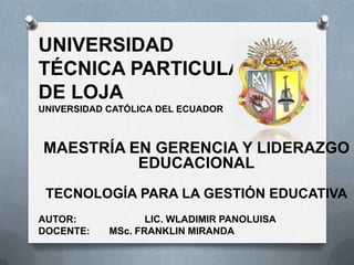 UNIVERSIDAD
TÉCNICA PARTICULAR
DE LOJA
UNIVERSIDAD CATÓLICA DEL ECUADOR



MAESTRÍA EN GERENCIA Y LIDERAZGO
          EDUCACIONAL
 TECNOLOGÍA PARA LA GESTIÓN EDUCATIVA
AUTOR:             LIC. WLADIMIR PANOLUISA
DOCENTE:    MSc. FRANKLIN MIRANDA
 