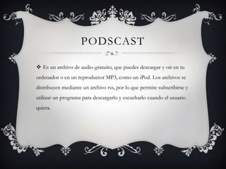 PODSCAST

 Es un archivo de audio gratuito, que puedes descargar y oir en tu
ordenador o en un reproductor MP3, como un iPod. Los archivos se
distribuyen mediante un archivo rss, por lo que permite subscribirse y
utilizar un programa para descargarlo y escucharlo cuando el usuario
quiera.
 