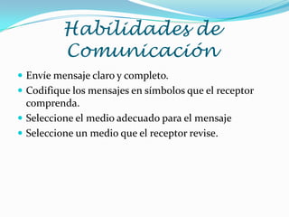 Habilidades de
         Comunicación
 Envíe mensaje claro y completo.
 Codifique los mensajes en símbolos que el receptor
  comprenda.
 Seleccione el medio adecuado para el mensaje
 Seleccione un medio que el receptor revise.
 