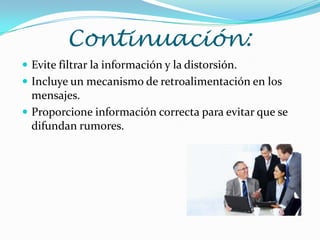 Continuación:
 Evite filtrar la información y la distorsión.
 Incluye un mecanismo de retroalimentación en los
  mensajes.
 Proporcione información correcta para evitar que se
  difundan rumores.
 