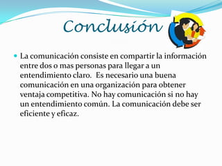 Conclusión
 La comunicación consiste en compartir la información
 entre dos o mas personas para llegar a un
 entendimiento claro. Es necesario una buena
 comunicación en una organización para obtener
 ventaja competitiva. No hay comunicación si no hay
 un entendimiento común. La comunicación debe ser
 eficiente y eficaz.
 