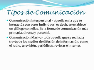 Tipos de Comunicación
 Comunicación interpersonal - aquella en la que se
  interactúa con otros individuos, es decir, se establece
  un diálogo con ellas. Es la forma de comunicación más
  primaria, directa y personal.
 Comunicación Masiva- toda aquella que se realiza a
  través de los medios de difusión de información, como
  el radio, televisión, periódicos, revistas e internet.
 