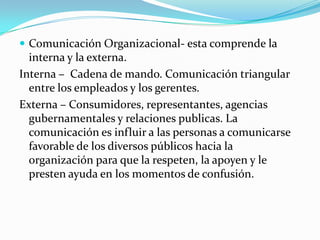  Comunicación Organizacional- esta comprende la
  interna y la externa.
Interna – Cadena de mando. Comunicación triangular
  entre los empleados y los gerentes.
Externa – Consumidores, representantes, agencias
  gubernamentales y relaciones publicas. La
  comunicación es influir a las personas a comunicarse
  favorable de los diversos públicos hacia la
  organización para que la respeten, la apoyen y le
  presten ayuda en los momentos de confusión.
 