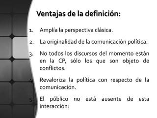 1.   Amplía la perspectiva clásica.
2. La originalidad de la comunicación política.
3. No todos los discursos del momento están
   en la CP, sólo los que son objeto de
   conflictos.
4. Revaloriza la política con respecto de la
   comunicación.
5. El público no está ausente de esta
   interacción:
 