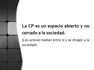 La CP es un espacio abierto y no
cerrado a la sociedad.
(Los actores hablan entre sí y se dirigen a la
sociedad).
 