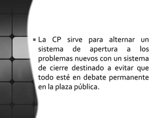    La CP sirve para alternar un
    sistema de apertura a los
    problemas nuevos con un sistema
    de cierre destinado a evitar que
    todo esté en debate permanente
    en la plaza pública.
 