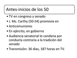 Antes-inicios de los 50
• TV en congreso y senado
• J. Mc. Carthy (50-54) promovia en
• Anticomunismo
• En ejèrcito, en gobierno
• Audiencia senatorial lo condena por
conducta contraria a la tradiciòn del
senado
• Transmisiòn: 36 dìas, 187 horas en TV.
 