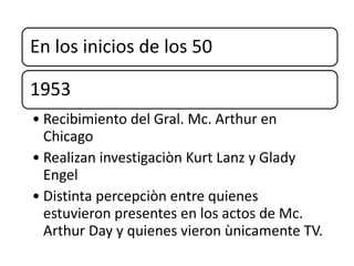 En los inicios de los 50
1953
• Recibimiento del Gral. Mc. Arthur en
Chicago
• Realizan investigaciòn Kurt Lanz y Glady
Engel
• Distinta percepciòn entre quienes
estuvieron presentes en los actos de Mc.
Arthur Day y quienes vieron ùnicamente TV.
 