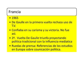 Francia
• 1965
• De Gaulle en la primera vuelta rechaza uso de
T.V.
• Confiaba en su carisma y su victoria. No fue
asì.
• 2ª. Vuelta De Gaulle triunfa proyectando
polìtica tradicional con la influencia mediatica
• Ruedas de prensa: Referencias de los estudios
en Europa sobre counicaciòn polìtica.
 