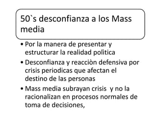 50`s desconfianza a los Mass
media
• Por la manera de presentar y
estructurar la realidad polìtica
• Desconfianza y reacciòn defensiva por
crisis periodicas que afectan el
destino de las personas
• Mass media subrayan crisis y no la
racionalizan en procesos normales de
toma de decisiones,
 