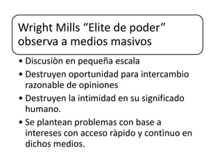 Wright Mills “Elite de poder”
observa a medios masivos
• Discusiòn en pequeña escala
• Destruyen oportunidad para intercambio
razonable de opiniones
• Destruyen la intimidad en su significado
humano.
• Se plantean problemas con base a
intereses con acceso ràpido y contìnuo en
dichos medios.
 