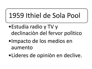 1959 Ithiel de Sola Pool
•Estudia radio y TV y
declinaciòn del fervor polìtico
•Impacto de los medios en
aumento
•Lìderes de opiniòn en declive.
 