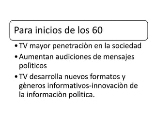 Para inicios de los 60
•TV mayor penetraciòn en la sociedad
•Aumentan audiciones de mensajes
polìticos
•TV desarrolla nuevos formatos y
gèneros informativos-innovaciòn de
la informaciòn polìtica.
 