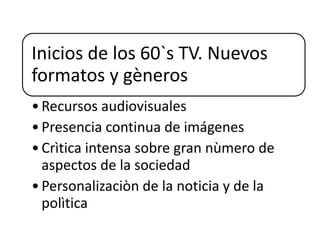 Inicios de los 60`s TV. Nuevos
formatos y gèneros
•Recursos audiovisuales
•Presencia continua de imágenes
•Crìtica intensa sobre gran nùmero de
aspectos de la sociedad
•Personalizaciòn de la noticia y de la
polìtica
 
