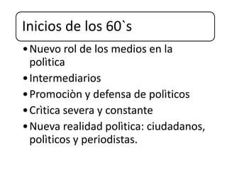 Inicios de los 60`s
•Nuevo rol de los medios en la
polìtica
•Intermediarios
•Promociòn y defensa de polìticos
•Crìtica severa y constante
•Nueva realidad polìtica: ciudadanos,
polìticos y periodistas.
 