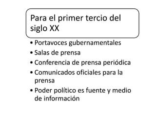 Para el primer tercio del
siglo XX
• Portavoces gubernamentales
• Salas de prensa
• Conferencia de prensa periódica
• Comunicados oficiales para la
prensa
• Poder político es fuente y medio
de información
 