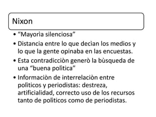 Nixon
• “Mayorìa silenciosa”
• Distancia entre lo que decìan los medios y
lo que la gente opinaba en las encuestas.
• Esta contradicciòn generò la bùsqueda de
una “buena polìtica”
• Informaciòn de interrelaciòn entre
polìticos y periodistas: destreza,
artificialidad, correcto uso de los recursos
tanto de polìticos como de periodistas.
 
