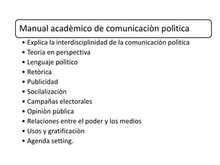 Manual acadèmico de comunicaciòn polìtica
• Explica la interdisciplinidad de la comunicaciòn polìtica
• Teoria en perspectiva
• Lenguaje polìtico
• Retòrica
• Publicidad
• Socilalizaciòn
• Campañas electorales
• Opiniòn pùblica
• Relaciones entre el poder y los medios
• Usos y gratificaciòn
• Agenda setting.
 