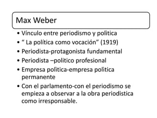 Max Weber
• Vínculo entre periodismo y polìtica
• “ La política como vocación” (1919)
• Periodista-protagonista fundamental
• Periodista –politico profesional
• Empresa polìtica-empresa polìtica
permanente
• Con el parlamento-con el periodismo se
empieza a observar a la obra periodistica
como irresponsable.
 