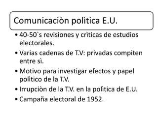 Comunicaciòn polìtica E.U.
• 40-50`s revisiones y crìticas de estudios
electorales.
• Varias cadenas de T.V: privadas compiten
entre sì.
• Motivo para investigar efectos y papel
polìtico de la T.V.
• Irrupciòn de la T.V. en la polìtica de E.U.
• Campaña electoral de 1952.
 