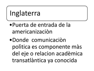 Inglaterra
•Puerta de entrada de la
americanizaciòn
•Donde comunicaciòn
polìtica es componente màs
del eje o relacion acadèmica
transatlàntica ya conocida
 