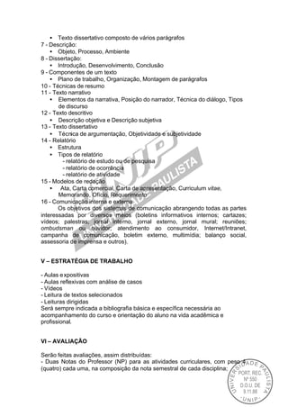 • Texto dissertativo composto de vários parágrafos
7 - Descrição:
    • Objeto, Processo, Ambiente
8 - Dissertação:
    • Introdução, Desenvolvimento, Conclusão
9 - Componentes de um texto
    • Plano de trabalho, Organização, Montagem de parágrafos
10 - Técnicas de resumo
11 - Texto narrativo
    • Elementos da narrativa, Posição do narrador, Técnica do diálogo, Tipos
       de discurso
12 - Texto descritivo
    • Descrição objetiva e Descrição subjetiva
13 - Texto dissertativo
    • Técnica de argumentação, Objetividade e subjetividade
14 - Relatório
    • Estrutura
    • Tipos de relatório
         - relatório de estudo ou de pesquisa
         - relatório de ocorrência
         - relatório de atividade
15 - Modelos de redação
    • Ata, Carta comercial, Carta de apresentação, Curriculum vitae,
       Memorando, Ofício, Requerimento
16 - Comunicação interna e externa
       Os objetivos dos sistemas de comunicação abrangendo todas as partes
interessadas por diversos meios (boletins informativos internos; cartazes;
vídeos; palestras; jornal interno, jornal externo, jornal mural; reuniões;
ombudsman ou ouvidor; atendimento ao consumidor, Internet/Intranet,
campanha de comunicação, boletim externo, multimídia; balanço social,
assessoria de imprensa e outros).


V – ESTRATÉGIA DE TRABALHO

- Aulas e xpositivas
- Aulas reflexivas com análise de casos
- Vídeos
- Leitura de textos selecionados
- Leituras dirigidas
Será sempre indicada a bibliografia básica e específica necessária ao
acompanhamento do curso e orientação do aluno na vida acadêmica e
profissional.


VI – AVALIAÇÃO

Serão feitas avaliações, assim distribuídas:
- Duas Notas do Professor (NP) para as atividades curriculares, com peso 4
(quatro) cada uma, na composição da nota semestral de cada disciplina;
 