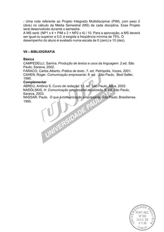 - Uma nota referente ao Projeto Integrado Multidiscipinar (PIM), com peso 2
(dois) no cálculo da Média Semestral (MS) de cada disciplina. Esse Projeto
será desenvolvido durante o semestre.
A MS será: (NP1 x 4 + PIM x 2 + NP2 x 4) / 10. Para a aprovação, a MS deverá
ser igual ou superior a 5,0; é exigida a freqüência mínima de 75%. O
desempenho do aluno é avaliado numa escala de 0 (zero) a 10 (dez).


VII – BIBLIOGRAFIA

Básica
CAMPEDELLI, Samira. Produção de textos e usos da linguagem. 2.ed. São
Paulo, Saraiva, 2002.
FARACO, Carlos Alberto. Prática de texto . 7. ed. Petrópolis, Vozes, 2001.
CAHEN, Roger. Comunicação empresarial. 8. ed. São Paulo, Best Seller,
1990.
Complementar
ABREU, Antônio S. Curso de redação. 11. ed. São Paulo, Ática, 2002.
NADÓLSKIS, H. Comunicação empresarial atualizada. 9. ed. São Paulo,
Saraiva, 2003.
NASSAR, Paulo. O que é comunicação empresarial. São Paulo, Brasiliense,
1995.
 
