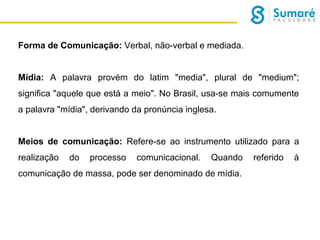Forma de Comunicação: Verbal, não-verbal e mediada.
Mídia: A palavra provém do latim "media", plural de "medium";
significa "aquele que está a meio". No Brasil, usa-se mais comumente
a palavra "mídia", derivando da pronúncia inglesa.
Meios de comunicação: Refere-se ao instrumento utilizado para a
realização

do

processo

comunicacional.

Quando

comunicação de massa, pode ser denominado de mídia.

referido

à

 