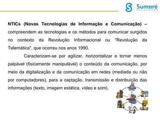 NTICs (Novas Tecnologias de Informação e Comunicação) –
compreendem as tecnologias e os métodos para comunicar surgidos
no

contexto

da

Revolução

Informacional

ou

"Revolução

da

Telemática", que ocorreu nos anos 1990.
Caracterizam-se por agilizar, horizontalizar e tornar menos
palpável (fisicamente manipulável) o conteúdo da comunicação, por
meio da digitalização e da comunicação em redes (mediada ou não
por computadores), para a captação, transmissão e distribuição das
informações (texto, imagem estática, vídeo e som).

 