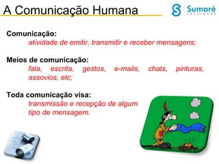 A Comunicação Humana
Comunicação:
atividade de emitir, transmitir e receber mensagens;
Meios de comunicação:
fala, escrita, gestos,
assovios, etc;

e-mails,

Toda comunicação visa:
transmissão e recepção de algum
tipo de mensagem.

chats,

pinturas,

 